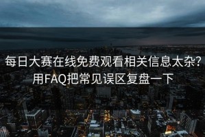 每日大赛在线免费观看相关信息太杂？用FAQ把常见误区复盘一下