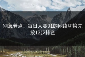 别急着点：每日大赛91的网络切换先按12步排查