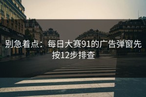 别急着点：每日大赛91的广告弹窗先按12步排查