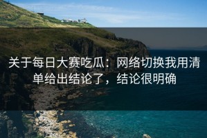 关于每日大赛吃瓜：网络切换我用清单给出结论了，结论很明确