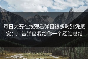 每日大赛在线观看弹窗很多时别凭感觉：广告弹窗我给你一个经验总结