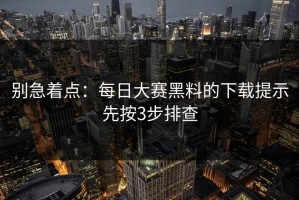 别急着点：每日大赛黑料的下载提示先按3步排查