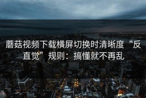 蘑菇视频下载横屏切换时清晰度“反直觉”规则：搞懂就不再乱