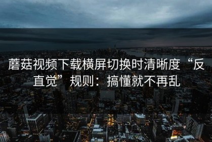 蘑菇视频下载横屏切换时清晰度“反直觉”规则：搞懂就不再乱
