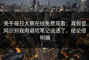 关于每日大赛在线免费观看：真假官网识别我用避坑笔记说透了，结论很明确