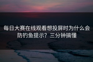 每日大赛在线观看想投屏时为什么会防钓鱼提示？三分钟搞懂