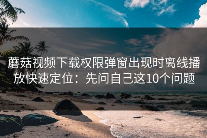 蘑菇视频下载权限弹窗出现时离线播放快速定位：先问自己这10个问题