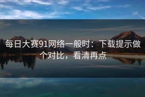 每日大赛91网络一般时：下载提示做个对比，看清再点