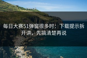 每日大赛51弹窗很多时：下载提示拆开讲，先搞清楚再说