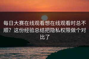 每日大赛在线观看想在线观看时总不顺？这份经验总结把隐私权限做个对比了