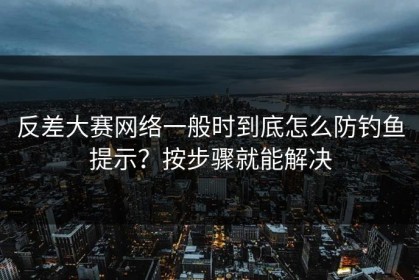 反差大赛网络一般时到底怎么防钓鱼提示？按步骤就能解决