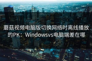 蘑菇视频电脑版切换网络时离线播放的PK：Windowsvs电脑端差在哪