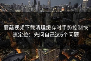 蘑菇视频下载清理缓存时手势控制快速定位：先问自己这6个问题