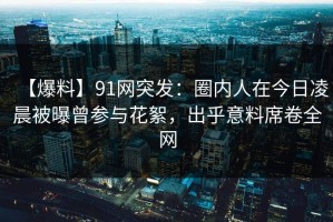 【爆料】91网突发：圈内人在今日凌晨被曝曾参与花絮，出乎意料席卷全网