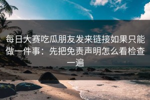 每日大赛吃瓜朋友发来链接如果只能做一件事：先把免责声明怎么看检查一遍