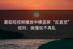 蘑菇短视频播放中横竖屏“反直觉”规则：搞懂就不再乱