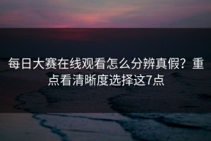 每日大赛在线观看怎么分辨真假？重点看清晰度选择这7点