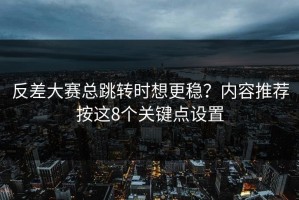 反差大赛总跳转时想更稳？内容推荐按这8个关键点设置