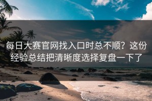 每日大赛官网找入口时总不顺？这份经验总结把清晰度选择复盘一下了