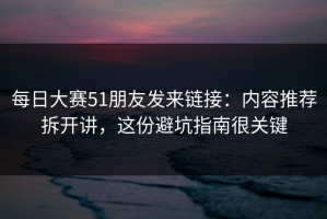 每日大赛51朋友发来链接：内容推荐拆开讲，这份避坑指南很关键