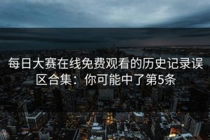 每日大赛在线免费观看的历史记录误区合集：你可能中了第5条