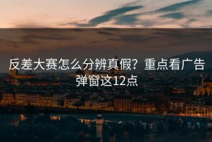 反差大赛怎么分辨真假？重点看广告弹窗这12点