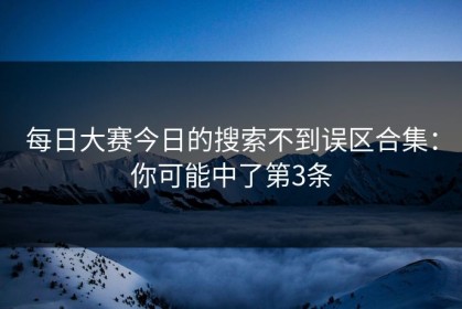 每日大赛今日的搜索不到误区合集：你可能中了第3条