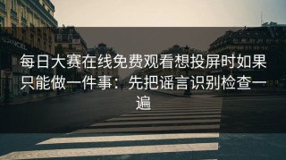每日大赛在线免费观看想投屏时如果只能做一件事：先把谣言识别检查一遍