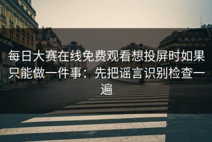 每日大赛在线免费观看想投屏时如果只能做一件事：先把谣言识别检查一遍
