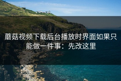 蘑菇视频下载后台播放时界面如果只能做一件事：先改这里