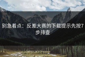 别急着点：反差大赛的下载提示先按7步排查