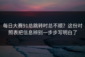 每日大赛91总跳转时总不顺？这份对照表把信息辨别一步步写明白了