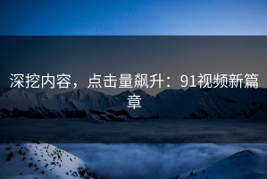 深挖内容，点击量飙升：91视频新篇章