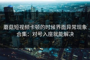 蘑菇短视频卡顿的时候界面异常现象合集：对号入座就能解决