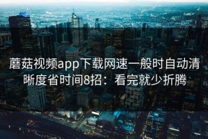 蘑菇视频app下载网速一般时自动清晰度省时间8招：看完就少折腾