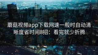 蘑菇视频app下载网速一般时自动清晰度省时间8招：看完就少折腾