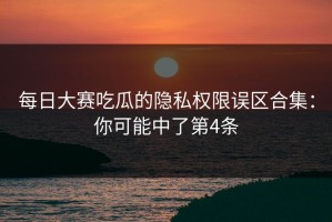 每日大赛吃瓜的隐私权限误区合集：你可能中了第4条