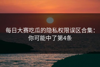 每日大赛吃瓜的隐私权限误区合集：你可能中了第4条