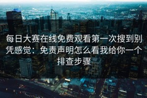 每日大赛在线免费观看第一次搜到别凭感觉：免责声明怎么看我给你一个排查步骤