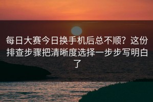 每日大赛今日换手机后总不顺？这份排查步骤把清晰度选择一步步写明白了