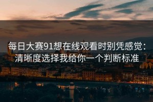 每日大赛91想在线观看时别凭感觉：清晰度选择我给你一个判断标准