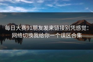 每日大赛91朋友发来链接别凭感觉：网络切换我给你一个误区合集