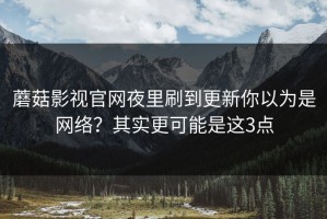 蘑菇影视官网夜里刷到更新你以为是网络？其实更可能是这3点