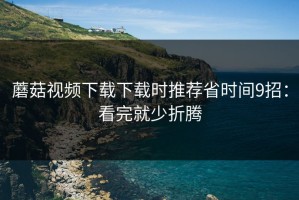 蘑菇视频下载下载时推荐省时间9招：看完就少折腾