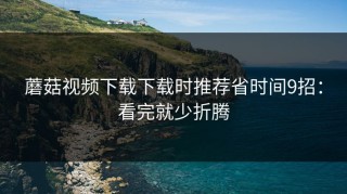 蘑菇视频下载下载时推荐省时间9招：看完就少折腾