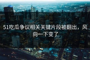 51吃瓜争议相关关键片段被翻出，风向一下变了