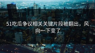 51吃瓜争议相关关键片段被翻出，风向一下变了