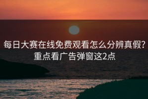 每日大赛在线免费观看怎么分辨真假？重点看广告弹窗这2点