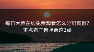 每日大赛在线免费观看怎么分辨真假？重点看广告弹窗这2点