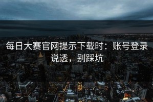 每日大赛官网提示下载时：账号登录说透，别踩坑